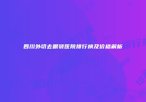 四川外切去眼袋医院排行榜及价格解析