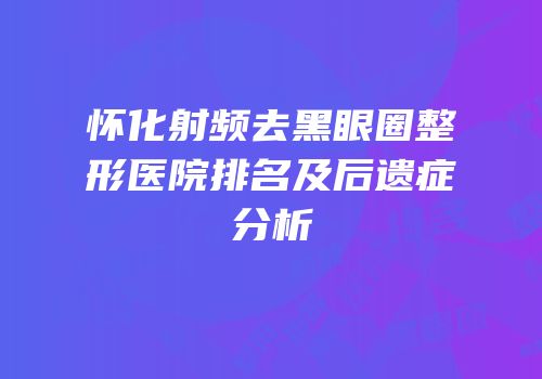 怀化射频去黑眼圈整形医院排名及后遗症分析