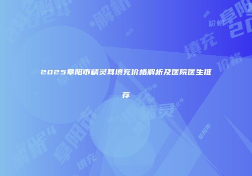 2025阜阳市精灵耳填充价格解析及医院医生推荐