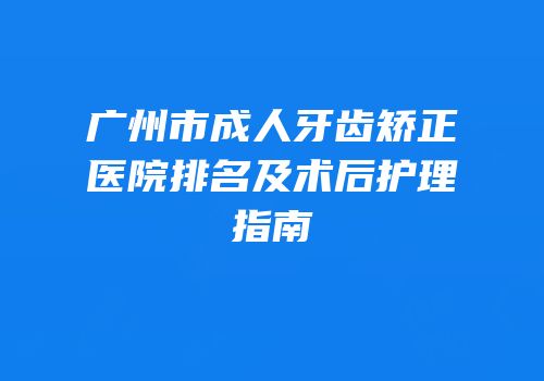 广州市成人牙齿矫正医院排名及术后护理指南