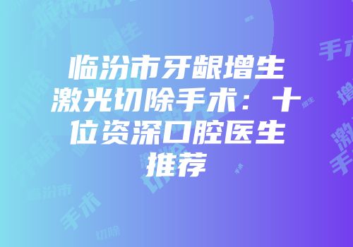 临汾市牙龈增生激光切除手术：十位资深口腔医生推荐