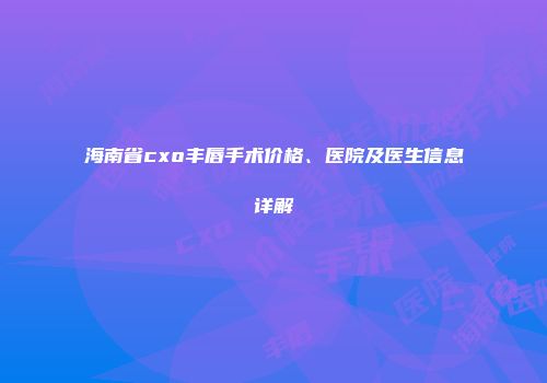 海南省cxo丰唇手术价格、医院及医生信息详解