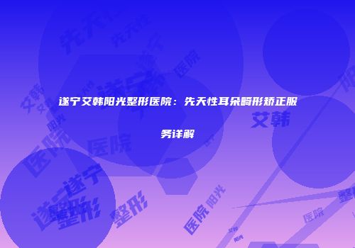 遂宁艾韩阳光整形医院：先天性耳朵畸形矫正服务详解