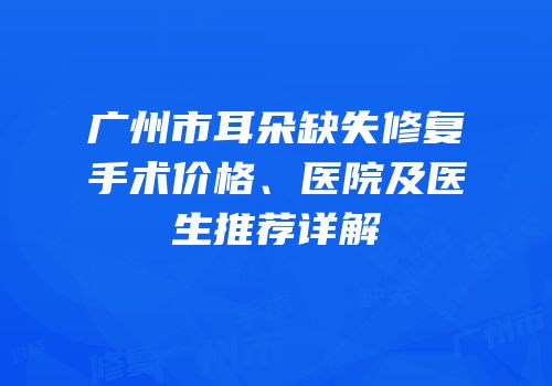广州市耳朵缺失修复手术价格、医院及医生推荐详解