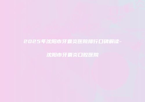 2025年沈阳市牙囊炎医院排行口碑解读-沈阳市牙囊炎口腔医院