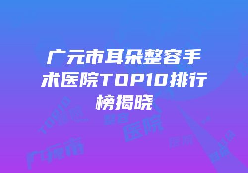 广元市耳朵整容手术医院TOP10排行榜揭晓