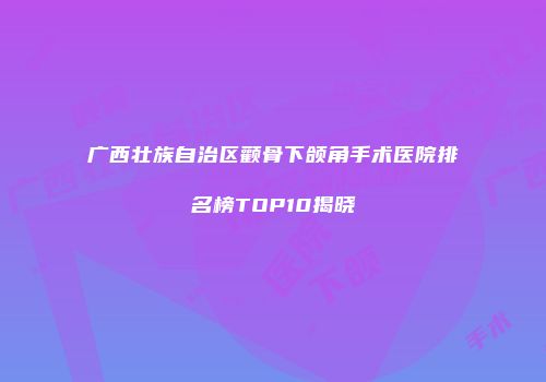 广西壮族自治区颧骨下颌角手术医院排名榜TOP10揭晓