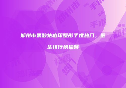 郑州市果酸祛痘印整形手术热门，医生排行榜揭晓