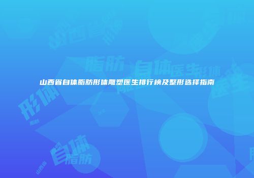 山西省自体脂肪形体雕塑医生排行榜及整形选择指南