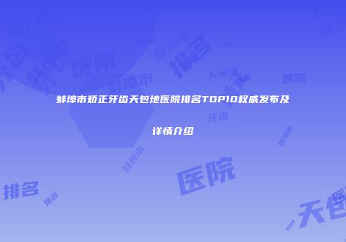 蚌埠市矫正牙齿天包地医院排名TOP10权威发布及详情介绍