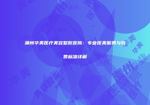 潮州华美医疗美容整形医院：专业医美服务与收费标准详解