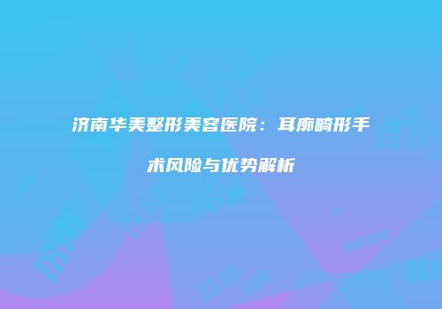 济南华美整形美容医院：耳廓畸形手术风险与优势解析
