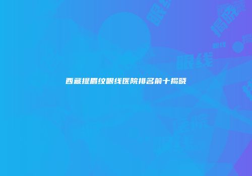 西藏提眉纹眼线医院排名前十揭晓