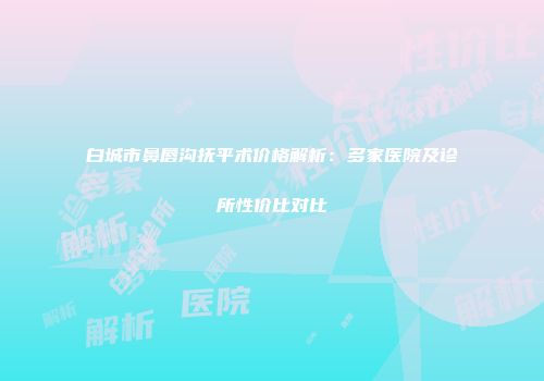 白城市鼻唇沟抚平术价格解析：多家医院及诊所性价比对比