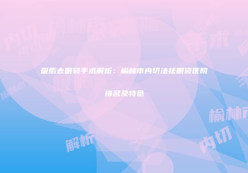 吸脂去眼袋手术解析：榆林市内切法祛眼袋医院排名及特色