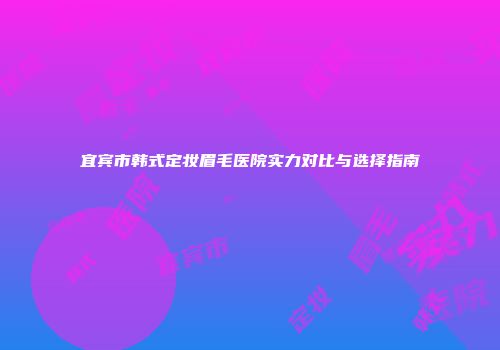 宜宾市韩式定妆眉毛医院实力对比与选择指南