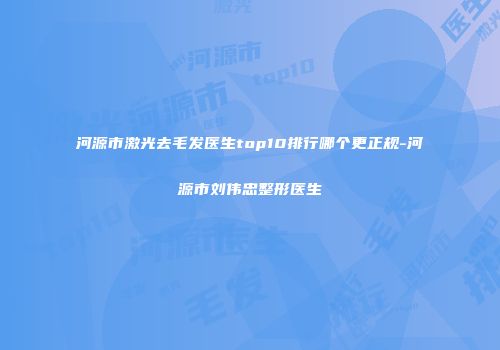 河源市激光去毛发医生top10排行哪个更正规-河源市刘伟忠整形医生