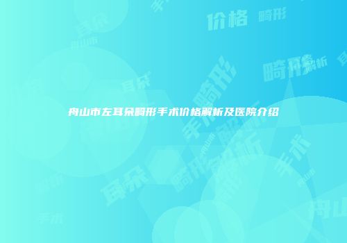 舟山市左耳朵畸形手术价格解析及医院介绍