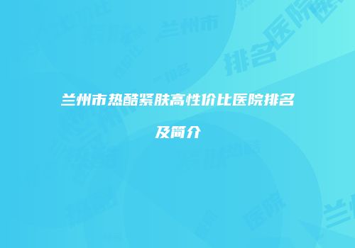兰州市热酷紧肤高性价比医院排名及简介