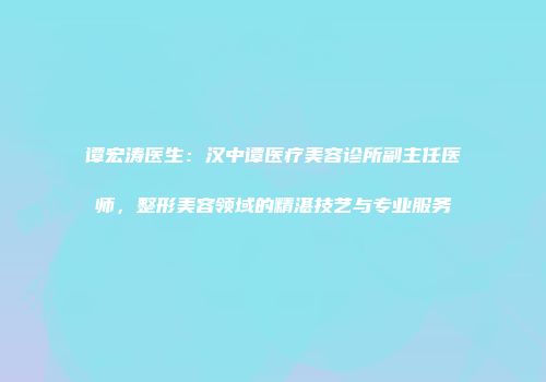 谭宏涛医生：汉中谭医疗美容诊所副主任医师，整形美容领域的精湛技艺与专业服务