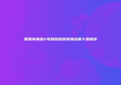 常德市瑞蓝2号玻尿酸医院排名前十强推荐