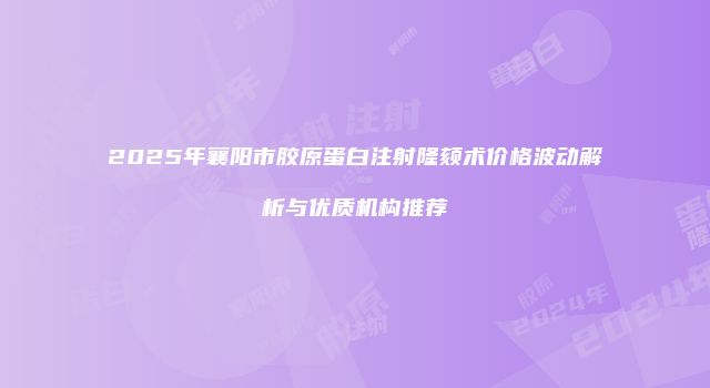 2025年襄阳市胶原蛋白注射隆颏术价格波动解析与优质机构推荐