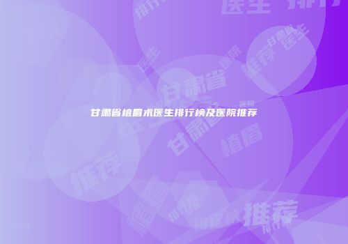 甘肃省植眉术医生排行榜及医院推荐
