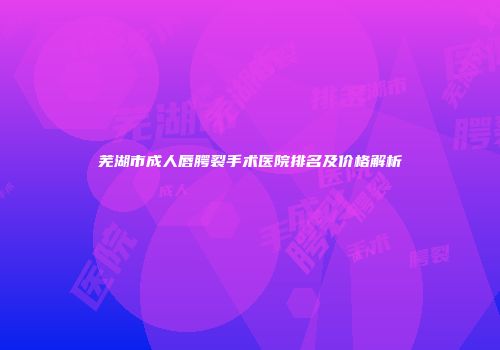 芜湖市成人唇腭裂手术医院排名及价格解析