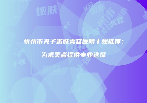 忻州市光子嫩肤美容医院十强推荐：为求美者提供专业选择