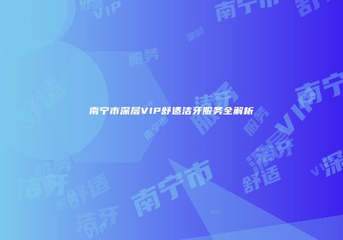 南宁市深层VIP舒适洁牙服务全解析