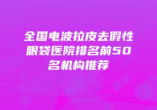 全国电波拉皮去假性眼袋医院排名前50名机构推荐
