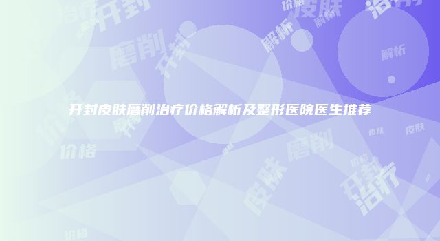 开封皮肤磨削治疗价格解析及整形医院医生推荐