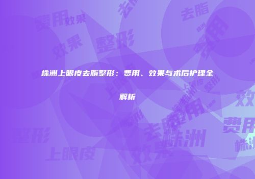 株洲上眼皮去脂整形：费用、效果与术后护理全解析