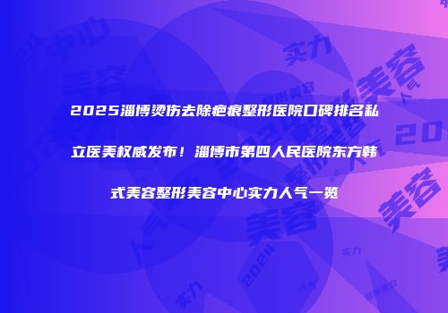 2025淄博烫伤去除疤痕整形医院口碑排名私立医美权威发布！淄博市第四人民医院东方韩式美容整形美容中心实力人气一览