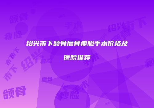 绍兴市下颌骨磨骨瘦脸手术价格及医院推荐