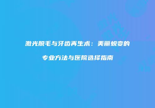 激光脱毛与牙齿再生术：美丽蜕变的专业方法与医院选择指南
