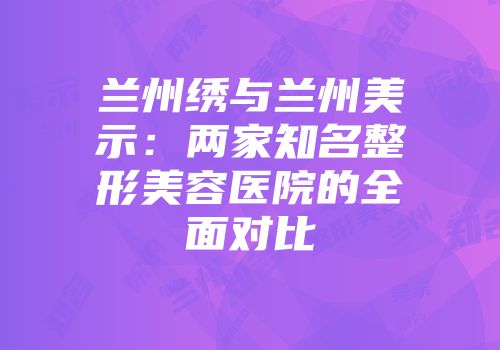 兰州绣与兰州美示：两家知名整形美容医院的全面对比