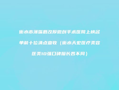 衡水市薄嘴唇改厚微创手术医院上榜名单前十位清点查收（衡水天宏医疗美容医美10强口碑擅长各不同）