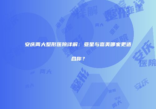 安庆两大整形医院详解：亚星与嘉美哪家更适合你？