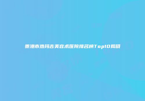 贵港市热玛吉美容术医院排名榜Top10揭晓