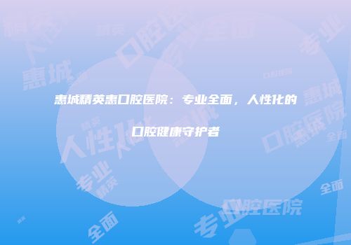 惠城精英惠口腔医院：专业全面，人性化的口腔健康守护者
