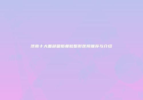 济南十大面部吸脂瘦脸整形医院推荐与介绍