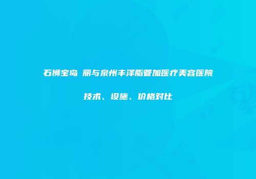 石狮宝岛栢丽与泉州丰泽脂管加医疗美容医院技术、设施、价格对比