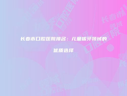 长春市口腔医院排名：儿童拔牙领域的优质选择
