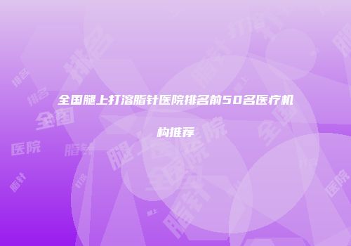 全国腿上打溶脂针医院排名前50名医疗机构推荐