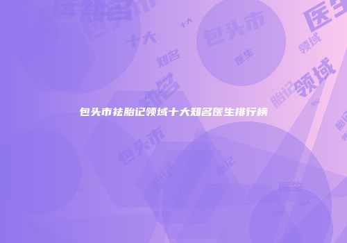 包头市祛胎记领域十大知名医生排行榜