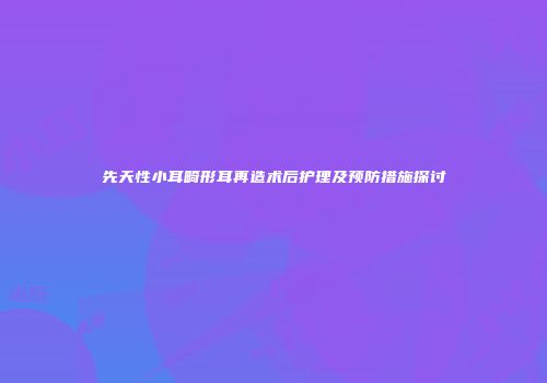 先天性小耳畸形耳再造术后护理及预防措施探讨