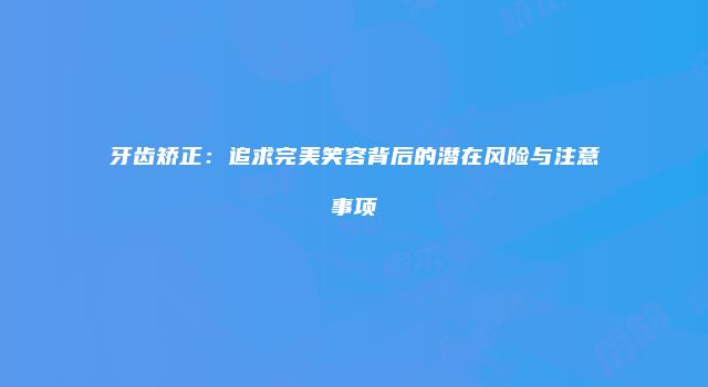 牙齿矫正：追求完美笑容背后的潜在风险与注意事项