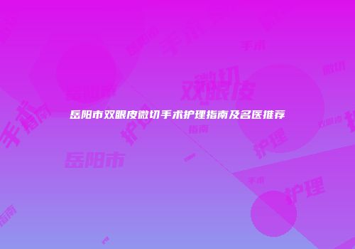 岳阳市双眼皮微切手术护理指南及名医推荐