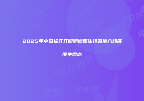 2025年中国拔牙牙龈翻瓣医生排名前八知名医生盘点